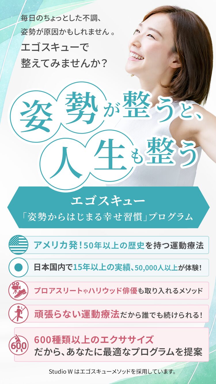 毎日のちょっとした不調、姿勢が原因かもしれません 。エゴスキューで 整えてみませんか？ 姿勢が整うと、人生も整う エゴスキュー「姿勢から始まる幸せ習慣」プログラム アメリカ発！50年以上の歴史を持つ運動療法 日本国内で15年以上の実績、50,000人以上が体験！ プロアスリートやハリウッド俳優も取り入れるメソッド 頑張らない運動療法だから誰でも続けられる！ 600種類以上のエクササイズ だから、あなたに最適なプログラムを提案 Studio W はエゴスキューメソッドを採用しています。