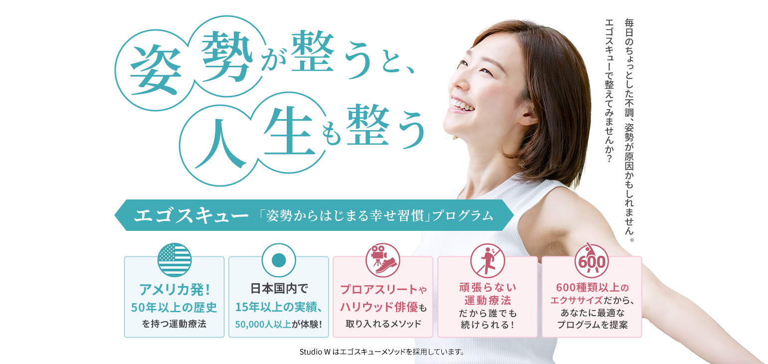 毎日のちょっとした不調、姿勢が原因かもしれません 。エゴスキューで 整えてみませんか？ 姿勢が整うと、人生も整う エゴスキュー「姿勢から始まる幸せ習慣」プログラム アメリカ発！50年以上の歴史を持つ運動療法 日本国内で15年以上の実績、50,000人以上が体験！ プロアスリートやハリウッド俳優も取り入れるメソッド 頑張らない運動療法だから誰でも続けられる！ 600種類以上のエクササイズ だから、あなたに最適なプログラムを提案 Studio W はエゴスキューメソッドを採用しています。